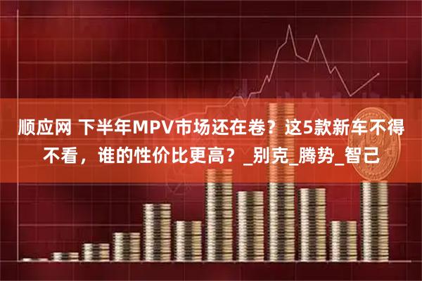 顺应网 下半年MPV市场还在卷？这5款新车不得不看，谁的性价比更高？_别克_腾势_智己
