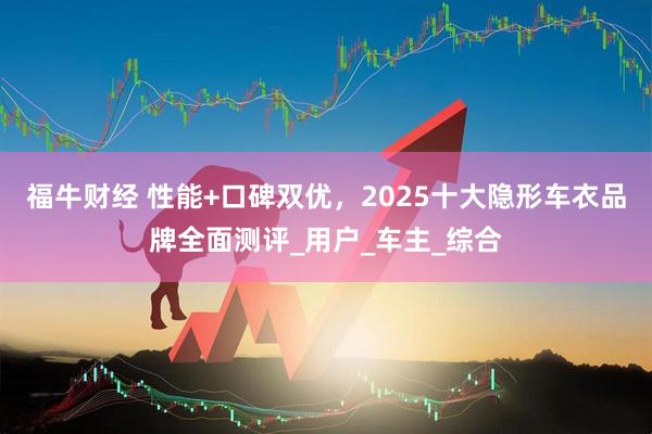 福牛财经 性能+口碑双优，2025十大隐形车衣品牌全面测评_用户_车主_综合