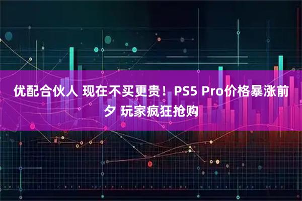 优配合伙人 现在不买更贵！PS5 Pro价格暴涨前夕 玩家疯狂抢购