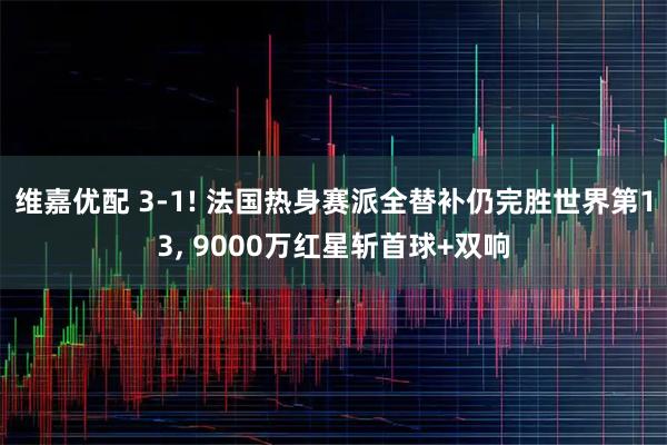维嘉优配 3-1! 法国热身赛派全替补仍完胜世界第13, 9000万红星斩首球+双响