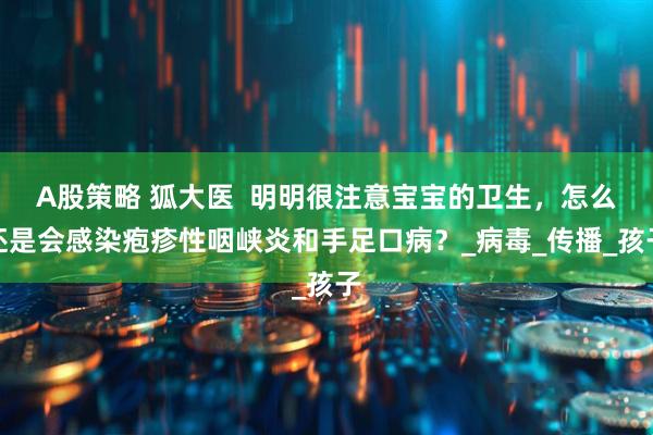 A股策略 狐大医  明明很注意宝宝的卫生，怎么还是会感染疱疹性咽峡炎和手足口病？_病毒_传播_孩子