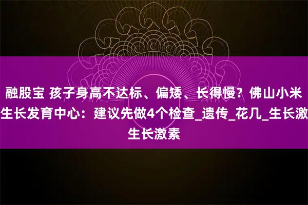 融股宝 孩子身高不达标、偏矮、长得慢？佛山小米熊生长发育中心：建议先做4个检查_遗传_花几_生长激素