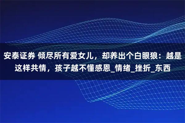 安泰证券 倾尽所有爱女儿，却养出个白眼狼：越是这样共情，孩子越不懂感恩_情绪_挫折_东西