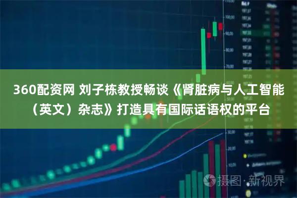 360配资网 刘子栋教授畅谈《肾脏病与人工智能（英文）杂志》打造具有国际话语权的平台