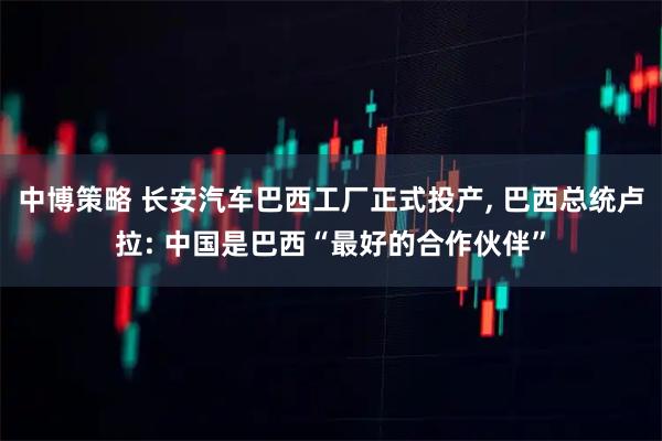 中博策略 长安汽车巴西工厂正式投产, 巴西总统卢拉: 中国是巴西“最好的合作伙伴”