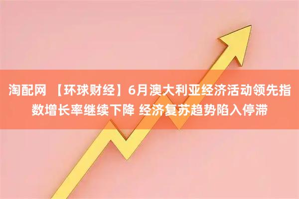 淘配网 【环球财经】6月澳大利亚经济活动领先指数增长率继续下降 经济复苏趋势陷入停滞