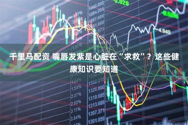 千里马配资 嘴唇发紫是心脏在“求救”？这些健康知识要知道