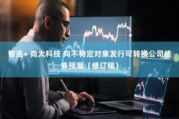 智选+ 尚太科技 向不特定对象发行可转换公司债券预案（修订稿）