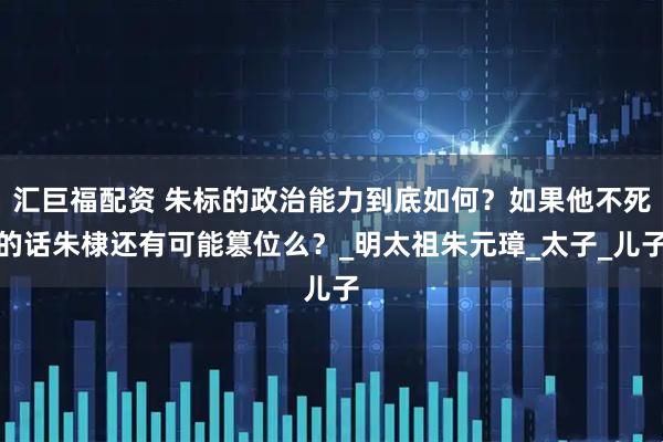 汇巨福配资 朱标的政治能力到底如何？如果他不死的话朱棣还有可能篡位么？_明太祖朱元璋_太子_儿子