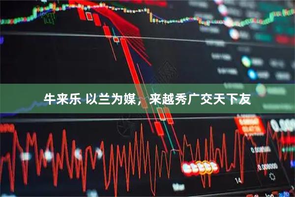 牛来乐 以兰为媒，来越秀广交天下友