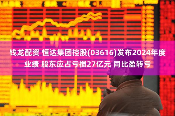 钱龙配资 恒达集团控股(03616)发布2024年度业绩 股东应占亏损27亿元 同比盈转亏